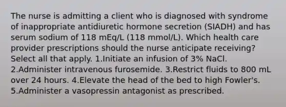 The nurse is admitting a client who is diagnosed with syndrome of inappropriate antidiuretic hormone secretion (SIADH) and has serum sodium of 118 mEq/L (118 mmol/L). Which health care provider prescriptions should the nurse anticipate receiving? Select all that apply. 1.Initiate an infusion of 3% NaCl. 2.Administer intravenous furosemide. 3.Restrict fluids to 800 mL over 24 hours. 4.Elevate the head of the bed to high Fowler's. 5.Administer a vasopressin antagonist as prescribed.