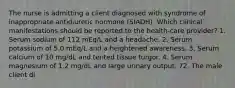 The nurse is admitting a client diagnosed with syndrome of inappropriate antidiuretic hormone (SIADH). Which clinical manifestations should be reported to the health-care provider? 1. Serum sodium of 112 mEq/L and a headache. 2. Serum potassium of 5.0 mEq/L and a heightened awareness. 3. Serum calcium of 10 mg/dL and tented tissue turgor. 4. Serum magnesium of 1.2 mg/dL and large urinary output. 72. The male client di