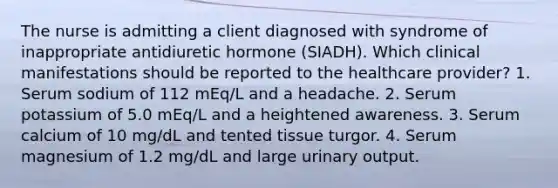 The nurse is admitting a client diagnosed with syndrome of inappropriate antidiuretic hormone (SIADH). Which clinical manifestations should be reported to the healthcare provider? 1. Serum sodium of 112 mEq/L and a headache. 2. Serum potassium of 5.0 mEq/L and a heightened awareness. 3. Serum calcium of 10 mg/dL and tented tissue turgor. 4. Serum magnesium of 1.2 mg/dL and large urinary output.