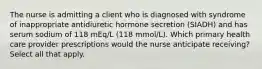 The nurse is admitting a client who is diagnosed with syndrome of inappropriate antidiuretic hormone secretion (SIADH) and has serum sodium of 118 mEq/L (118 mmol/L). Which primary health care provider prescriptions would the nurse anticipate receiving? Select all that apply.