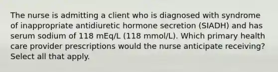 The nurse is admitting a client who is diagnosed with syndrome of inappropriate antidiuretic hormone secretion (SIADH) and has serum sodium of 118 mEq/L (118 mmol/L). Which primary health care provider prescriptions would the nurse anticipate receiving? Select all that apply.