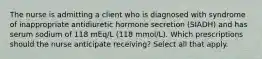 The nurse is admitting a client who is diagnosed with syndrome of inappropriate antidiuretic hormone secretion (SIADH) and has serum sodium of 118 mEq/L (118 mmol/L). Which prescriptions should the nurse anticipate receiving? Select all that apply.