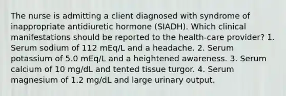 The nurse is admitting a client diagnosed with syndrome of inappropriate antidiuretic hormone (SIADH). Which clinical manifestations should be reported to the health-care provider? 1. Serum sodium of 112 mEq/L and a headache. 2. Serum potassium of 5.0 mEq/L and a heightened awareness. 3. Serum calcium of 10 mg/dL and tented tissue turgor. 4. Serum magnesium of 1.2 mg/dL and large urinary output.