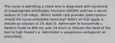 The nurse is admitting a client who is diagnosed with syndrome of inappropriate antidiuretic hormone (SIADH) and has a serum sodium of 118 mEq/L. Which health care provider prescriptions should the nurse anticipate receiving? Select all that apply. a. Initiate an infusion of 3% NaCl b. Administer IV furosemide c. Restrict fluids to 800 mL over 24 hours d. Elevate the head of the bed to high Fowler's e. Administer a vasopressin antagonist as prescribed