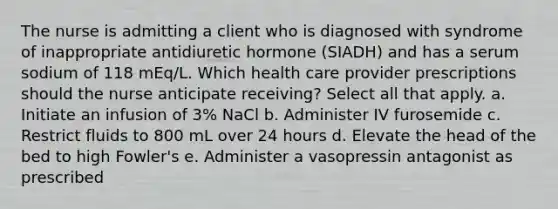 The nurse is admitting a client who is diagnosed with syndrome of inappropriate antidiuretic hormone (SIADH) and has a serum sodium of 118 mEq/L. Which health care provider prescriptions should the nurse anticipate receiving? Select all that apply. a. Initiate an infusion of 3% NaCl b. Administer IV furosemide c. Restrict fluids to 800 mL over 24 hours d. Elevate the head of the bed to high Fowler's e. Administer a vasopressin antagonist as prescribed