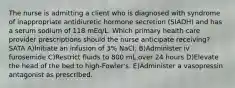 The nurse is admitting a client who is diagnosed with syndrome of inappropriate antidiuretic hormone secretion (SIADH) and has a serum sodium of 118 mEq/L. Which primary health care provider prescriptions should the nurse anticipate receiving? SATA A)Initiate an infusion of 3% NaCl. B)Administer iv furosemide C)Restrict fluids to 800 mL over 24 hours D)Elevate the head of the bed to high-Fowler's. E)Administer a vasopressin antagonist as prescribed.