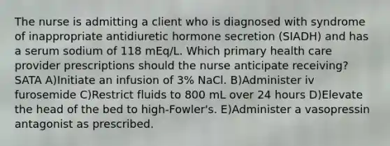 The nurse is admitting a client who is diagnosed with syndrome of inappropriate antidiuretic hormone secretion (SIADH) and has a serum sodium of 118 mEq/L. Which primary health care provider prescriptions should the nurse anticipate receiving? SATA A)Initiate an infusion of 3% NaCl. B)Administer iv furosemide C)Restrict fluids to 800 mL over 24 hours D)Elevate the head of the bed to high-Fowler's. E)Administer a vasopressin antagonist as prescribed.