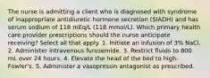 The nurse is admitting a client who is diagnosed with syndrome of inappropriate antidiuretic hormone secretion (SIADH) and has serum sodium of 118 mEq/L (118 mmol/L). Which primary health care provider prescriptions should the nurse anticipate receiving? Select all that apply. 1. Initiate an infusion of 3% NaCl. 2. Administer intravenous furosemide. 3. Restrict fluids to 800 mL over 24 hours. 4. Elevate the head of the bed to high-Fowler's. 5. Administer a vasopressin antagonist as prescribed.