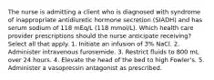 The nurse is admitting a client who is diagnosed with syndrome of inappropriate antidiuretic hormone secretion (SIADH) and has serum sodium of 118 mEq/L (118 mmol/L). Which health care provider prescriptions should the nurse anticipate receiving? Select all that apply. 1. Initiate an infusion of 3% NaCl. 2. Administer intravenous furosemide. 3. Restrict fluids to 800 mL over 24 hours. 4. Elevate the head of the bed to high Fowler's. 5. Administer a vasopressin antagonist as prescribed.