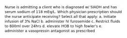 Nurse is admitting a client who is diagnosed w/ SIADH and has serum sodium of 118 mEq/L. Which physician prescription should the nurse anticipate receiving? Select all that apply: a. Initiate infusion of 3% NaCl b. administer IV furosemide c. Restrict fluids to 800ml over 24hrs d. elevate HOB to high fowler's e. administer a vasopressin antagonist as prescribed