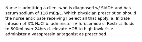 Nurse is admitting a client who is diagnosed w/ SIADH and has serum sodium of 118 mEq/L. Which physician prescription should the nurse anticipate receiving? Select all that apply: a. Initiate infusion of 3% NaCl b. administer IV furosemide c. Restrict fluids to 800ml over 24hrs d. elevate HOB to high fowler's e. administer a vasopressin antagonist as prescribed