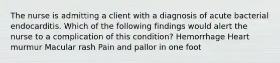 The nurse is admitting a client with a diagnosis of acute bacterial endocarditis. Which of the following findings would alert the nurse to a complication of this condition? Hemorrhage Heart murmur Macular rash Pain and pallor in one foot