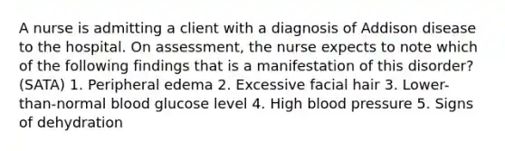 A nurse is admitting a client with a diagnosis of Addison disease to the hospital. On assessment, the nurse expects to note which of the following findings that is a manifestation of this disorder? (SATA) 1. Peripheral edema 2. Excessive facial hair 3. Lower-than-normal blood glucose level 4. High blood pressure 5. Signs of dehydration