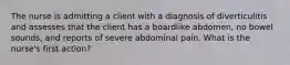 The nurse is admitting a client with a diagnosis of diverticulitis and assesses that the client has a boardlike abdomen, no bowel sounds, and reports of severe abdominal pain. What is the nurse's first action?