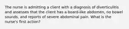 The nurse is admitting a client with a diagnosis of diverticulitis and assesses that the client has a board-like abdomen, no bowel sounds, and reports of severe abdominal pain. What is the nurse's first action?