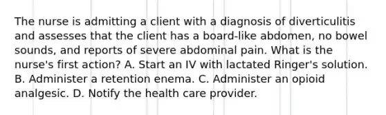 The nurse is admitting a client with a diagnosis of diverticulitis and assesses that the client has a board-like abdomen, no bowel sounds, and reports of severe abdominal pain. What is the nurse's first action? A. Start an IV with lactated Ringer's solution. B. Administer a retention enema. C. Administer an opioid analgesic. D. Notify the health care provider.