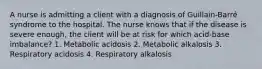 A nurse is admitting a client with a diagnosis of Guillain-Barré syndrome to the hospital. The nurse knows that if the disease is severe enough, the client will be at risk for which acid-base imbalance? 1. Metabolic acidosis 2. Metabolic alkalosis 3. Respiratory acidosis 4. Respiratory alkalosis