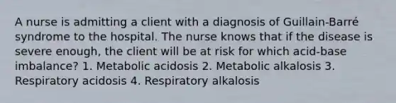 A nurse is admitting a client with a diagnosis of Guillain-Barré syndrome to the hospital. The nurse knows that if the disease is severe enough, the client will be at risk for which acid-base imbalance? 1. Metabolic acidosis 2. Metabolic alkalosis 3. Respiratory acidosis 4. Respiratory alkalosis