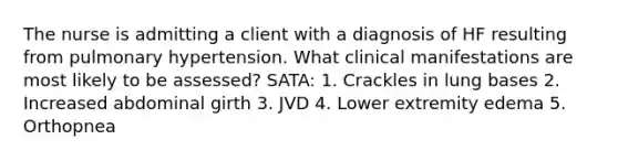 The nurse is admitting a client with a diagnosis of HF resulting from pulmonary hypertension. What clinical manifestations are most likely to be assessed? SATA: 1. Crackles in lung bases 2. Increased abdominal girth 3. JVD 4. Lower extremity edema 5. Orthopnea