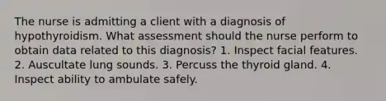 The nurse is admitting a client with a diagnosis of hypothyroidism. What assessment should the nurse perform to obtain data related to this diagnosis? 1. Inspect facial features. 2. Auscultate lung sounds. 3. Percuss the thyroid gland. 4. Inspect ability to ambulate safely.