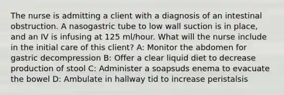 The nurse is admitting a client with a diagnosis of an intestinal obstruction. A nasogastric tube to low wall suction is in place, and an IV is infusing at 125 ml/hour. What will the nurse include in the initial care of this client? A: Monitor the abdomen for gastric decompression B: Offer a clear liquid diet to decrease production of stool C: Administer a soapsuds enema to evacuate the bowel D: Ambulate in hallway tid to increase peristalsis