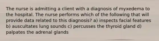 The nurse is admitting a client with a diagnosis of myxedema to the hospital. The nurse performs which of the following that will provide data related to this diagnosis? a) inspects facial features b) auscultates lung sounds c) percusses the thyroid gland d) palpates the adrenal glands