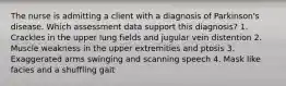 The nurse is admitting a client with a diagnosis of Parkinson's disease. Which assessment data support this diagnosis? 1. Crackles in the upper lung fields and jugular vein distention 2. Muscle weakness in the upper extremities and ptosis 3. Exaggerated arms swinging and scanning speech 4. Mask like facies and a shuffling gait