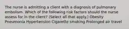 The nurse is admitting a client with a diagnosis of pulmonary embolism. Which of the following risk factors should the nurse assess for in the client? (Select all that apply.) Obesity Pneumonia Hypertension Cigarette smoking Prolonged air travel