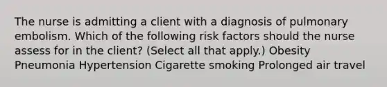 The nurse is admitting a client with a diagnosis of pulmonary embolism. Which of the following risk factors should the nurse assess for in the client? (Select all that apply.) Obesity Pneumonia Hypertension Cigarette smoking Prolonged air travel