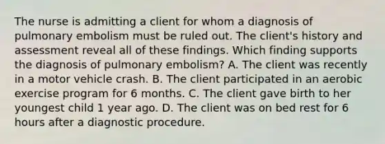 The nurse is admitting a client for whom a diagnosis of pulmonary embolism must be ruled out. The client's history and assessment reveal all of these findings. Which finding supports the diagnosis of pulmonary embolism? A. The client was recently in a motor vehicle crash. B. The client participated in an aerobic exercise program for 6 months. C. The client gave birth to her youngest child 1 year ago. D. The client was on bed rest for 6 hours after a diagnostic procedure.