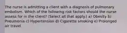 The nurse is admitting a client with a diagnosis of pulmonary embolism. Which of the following risk factors should the nurse assess for in the client? (Select all that apply.) a) Obesity b) Pneumonia c) Hypertension d) Cigarette smoking e) Prolonged air travel