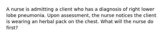 A nurse is admitting a client who has a diagnosis of right lower lobe pneumonia. Upon assessment, the nurse notices the client is wearing an herbal pack on the chest. What will the nurse do first?