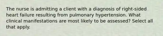 The nurse is admitting a client with a diagnosis of right-sided heart failure resulting from pulmonary hypertension. What clinical manifestations are most likely to be assessed? Select all that apply.