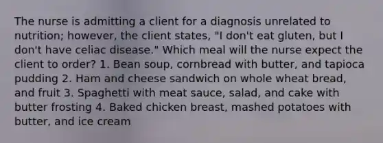 The nurse is admitting a client for a diagnosis unrelated to nutrition; however, the client states, "I don't eat gluten, but I don't have celiac disease." Which meal will the nurse expect the client to order? 1. Bean soup, cornbread with butter, and tapioca pudding 2. Ham and cheese sandwich on whole wheat bread, and fruit 3. Spaghetti with meat sauce, salad, and cake with butter frosting 4. Baked chicken breast, mashed potatoes with butter, and ice cream