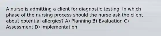 A nurse is admitting a client for diagnostic testing. In which phase of the nursing process should the nurse ask the client about potential allergies? A) Planning B) Evaluation C) Assessment D) Implementation