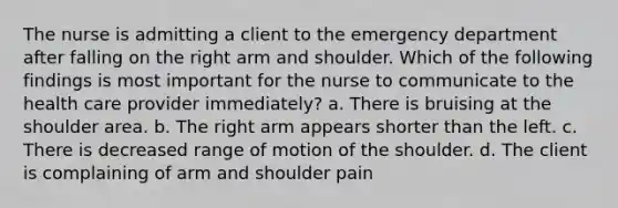 The nurse is admitting a client to the emergency department after falling on the right arm and shoulder. Which of the following findings is most important for the nurse to communicate to the health care provider immediately? a. There is bruising at the shoulder area. b. The right arm appears shorter than the left. c. There is decreased range of motion of the shoulder. d. The client is complaining of arm and shoulder pain