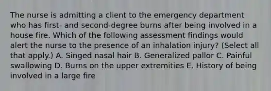 The nurse is admitting a client to the emergency department who has first- and second-degree burns after being involved in a house fire. Which of the following assessment findings would alert the nurse to the presence of an inhalation injury? (Select all that apply.) A. Singed nasal hair B. Generalized pallor C. Painful swallowing D. Burns on the upper extremities E. History of being involved in a large fire