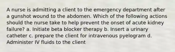 A nurse is admitting a client to the emergency department after a gunshot wound to the abdomen. Which of the following actions should the nurse take to help prevent the onset of acute kidney failure? a. Initiate beta blocker therapy b. Insert a urinary catheter c. prepare the client for intravenous pyelogram d. Administer IV fluids to the client