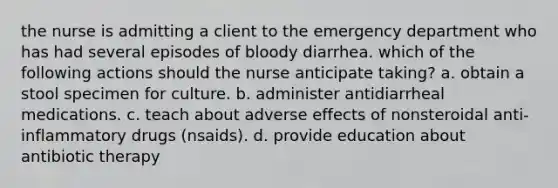 the nurse is admitting a client to the emergency department who has had several episodes of bloody diarrhea. which of the following actions should the nurse anticipate taking? a. obtain a stool specimen for culture. b. administer antidiarrheal medications. c. teach about adverse effects of nonsteroidal anti-inflammatory drugs (nsaids). d. provide education about antibiotic therapy