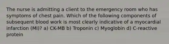 The nurse is admitting a client to the emergency room who has symptoms of chest pain. Which of the following components of subsequent blood work is most clearly indicative of a myocardial infarction (MI)? a) CK-MB b) Troponin c) Myoglobin d) C-reactive protein