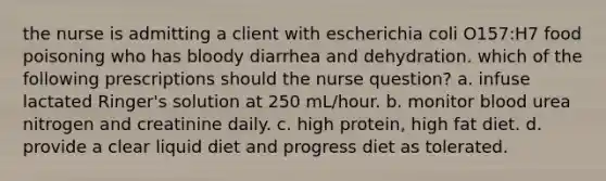 the nurse is admitting a client with escherichia coli O157:H7 food poisoning who has bloody diarrhea and dehydration. which of the following prescriptions should the nurse question? a. infuse lactated Ringer's solution at 250 mL/hour. b. monitor blood urea nitrogen and creatinine daily. c. high protein, high fat diet. d. provide a clear liquid diet and progress diet as tolerated.