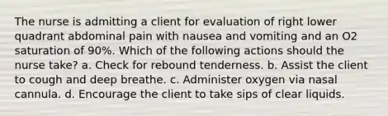 The nurse is admitting a client for evaluation of right lower quadrant abdominal pain with nausea and vomiting and an O2 saturation of 90%. Which of the following actions should the nurse take? a. Check for rebound tenderness. b. Assist the client to cough and deep breathe. c. Administer oxygen via nasal cannula. d. Encourage the client to take sips of clear liquids.