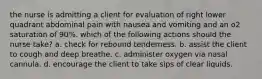 the nurse is admitting a client for evaluation of right lower quadrant abdominal pain with nausea and vomiting and an o2 saturation of 90%. which of the following actions should the nurse take? a. check for rebound tenderness. b. assist the client to cough and deep breathe. c. administer oxygen via nasal cannula. d. encourage the client to take sips of clear liquids.