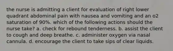 the nurse is admitting a client for evaluation of right lower quadrant abdominal pain with nausea and vomiting and an o2 saturation of 90%. which of the following actions should the nurse take? a. check for rebound tenderness. b. assist the client to cough and deep breathe. c. administer oxygen via nasal cannula. d. encourage the client to take sips of clear liquids.