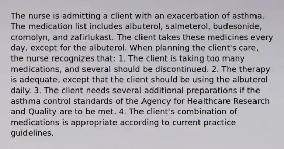 The nurse is admitting a client with an exacerbation of asthma. The medication list includes albuterol, salmeterol, budesonide, cromolyn, and zafirlukast. The client takes these medicines every day, except for the albuterol. When planning the client's care, the nurse recognizes that: 1. The client is taking too many medications, and several should be discontinued. 2. The therapy is adequate, except that the client should be using the albuterol daily. 3. The client needs several additional preparations if the asthma control standards of the Agency for Healthcare Research and Quality are to be met. 4. The client's combination of medications is appropriate according to current practice guidelines.