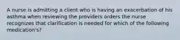 A nurse is admitting a client who is having an exacerbation of his asthma when reviewing the providers orders the nurse recognizes that clarification is needed for which of the following medication's?