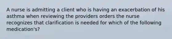 A nurse is admitting a client who is having an exacerbation of his asthma when reviewing the providers orders the nurse recognizes that clarification is needed for which of the following medication's?