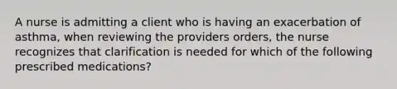 A nurse is admitting a client who is having an exacerbation of asthma, when reviewing the providers orders, the nurse recognizes that clarification is needed for which of the following prescribed medications?