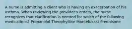 A nurse is admitting a client who is having an exacerbation of his asthma. When reviewing the provider's orders, the nurse recognizes that clarification is needed for which of the following medications? Propanolol Theophylline Montelukast Prednisone