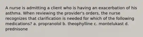 A nurse is admitting a client who is having an exacerbation of his asthma. When reviewing the provider's orders, the nurse recognizes that clarification is needed for which of the following medications? a. propranolol b. theophylline c. montelukast d. prednisone